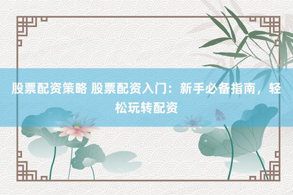 股票配资策略 股票配资入门：新手必备指南，轻松玩转配资