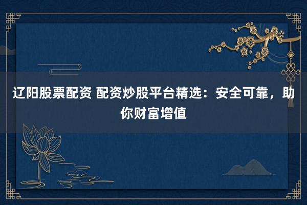 辽阳股票配资 配资炒股平台精选：安全可靠，助你财富增值