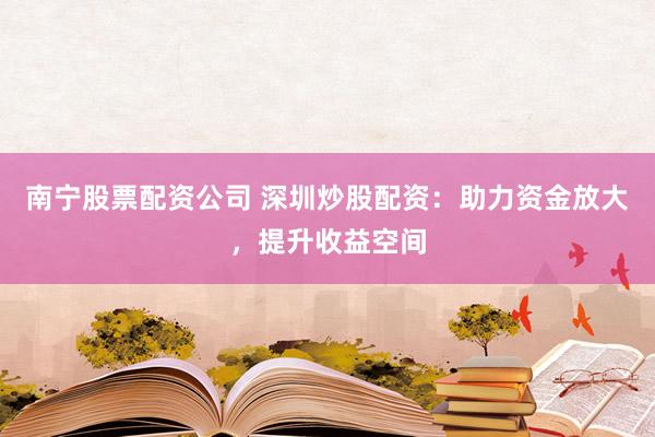 南宁股票配资公司 深圳炒股配资：助力资金放大，提升收益空间