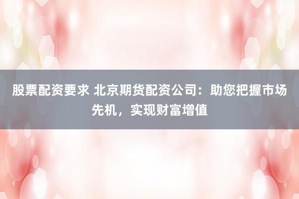 股票配资要求 北京期货配资公司：助您把握市场先机，实现财富增值