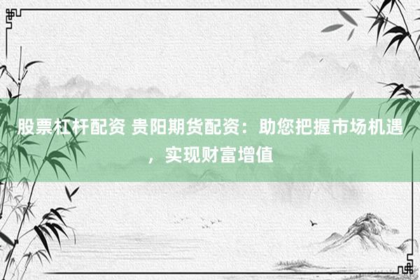 股票杠杆配资 贵阳期货配资：助您把握市场机遇，实现财富增值