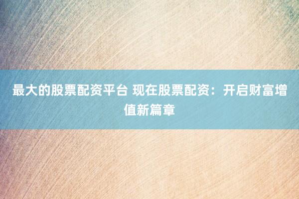最大的股票配资平台 现在股票配资：开启财富增值新篇章