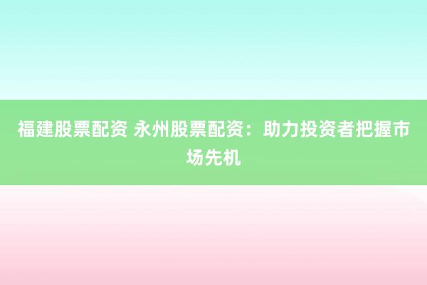 福建股票配资 永州股票配资：助力投资者把握市场先机