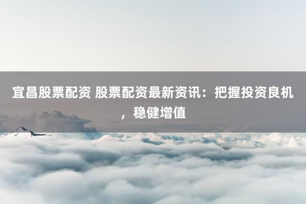 宜昌股票配资 股票配资最新资讯：把握投资良机，稳健增值