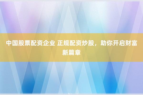 中国股票配资企业 正规配资炒股，助你开启财富新篇章