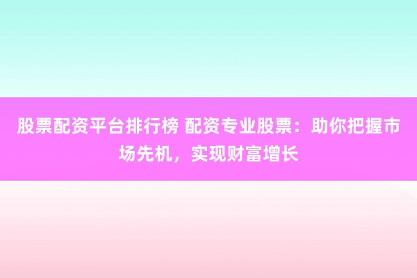 股票配资平台排行榜 配资专业股票：助你把握市场先机，实现财富增长
