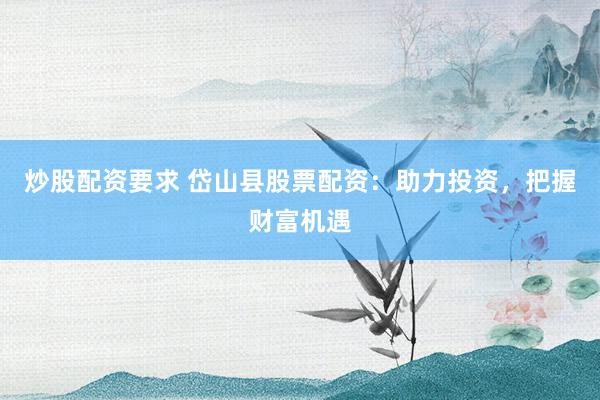 炒股配资要求 岱山县股票配资：助力投资，把握财富机遇