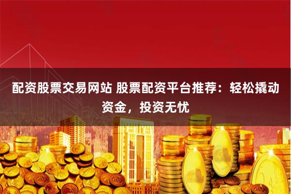 配资股票交易网站 股票配资平台推荐:轻松撬动资金,投资无忧