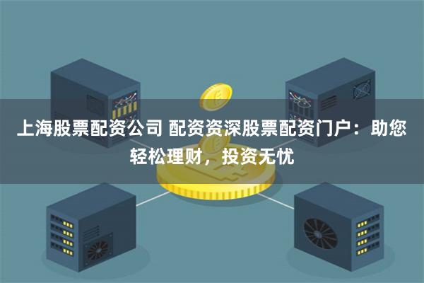 上海股票配资公司 配资资深股票配资门户:助您轻松理财,投资无忧